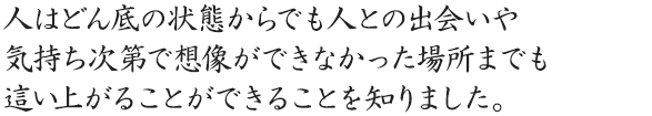 人はどん底の状態からでも人との出会いや気持ち次第で想像ができなかった場所までも這い上がることができることを知りました。人はどん底の状態からでも人との出会いや気持ち次第で想像ができなかった場所までも這い上がることができることを知りました。