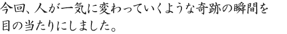 今回、人が一気に変わっていくような奇跡の瞬間を目の当たりにしました。