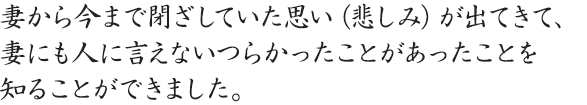 妻から今まで閉ざしていた思い（悲しみ）が出てきて、妻にも人に言えないつらかったことがあったことを知ることができました。