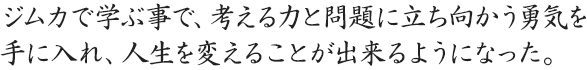 ジムカで学ぶ事で、考える力と問題に立ち向かう勇気を手に入れ、人生を変えることが出来るようになった。