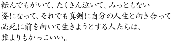 転んでもがいて、たくさん泣いて、みっともない姿になって、それでも真剣に自分の人生と向き合って必死に前を向いて生きようとする人たちは、誰よりもかっこいい